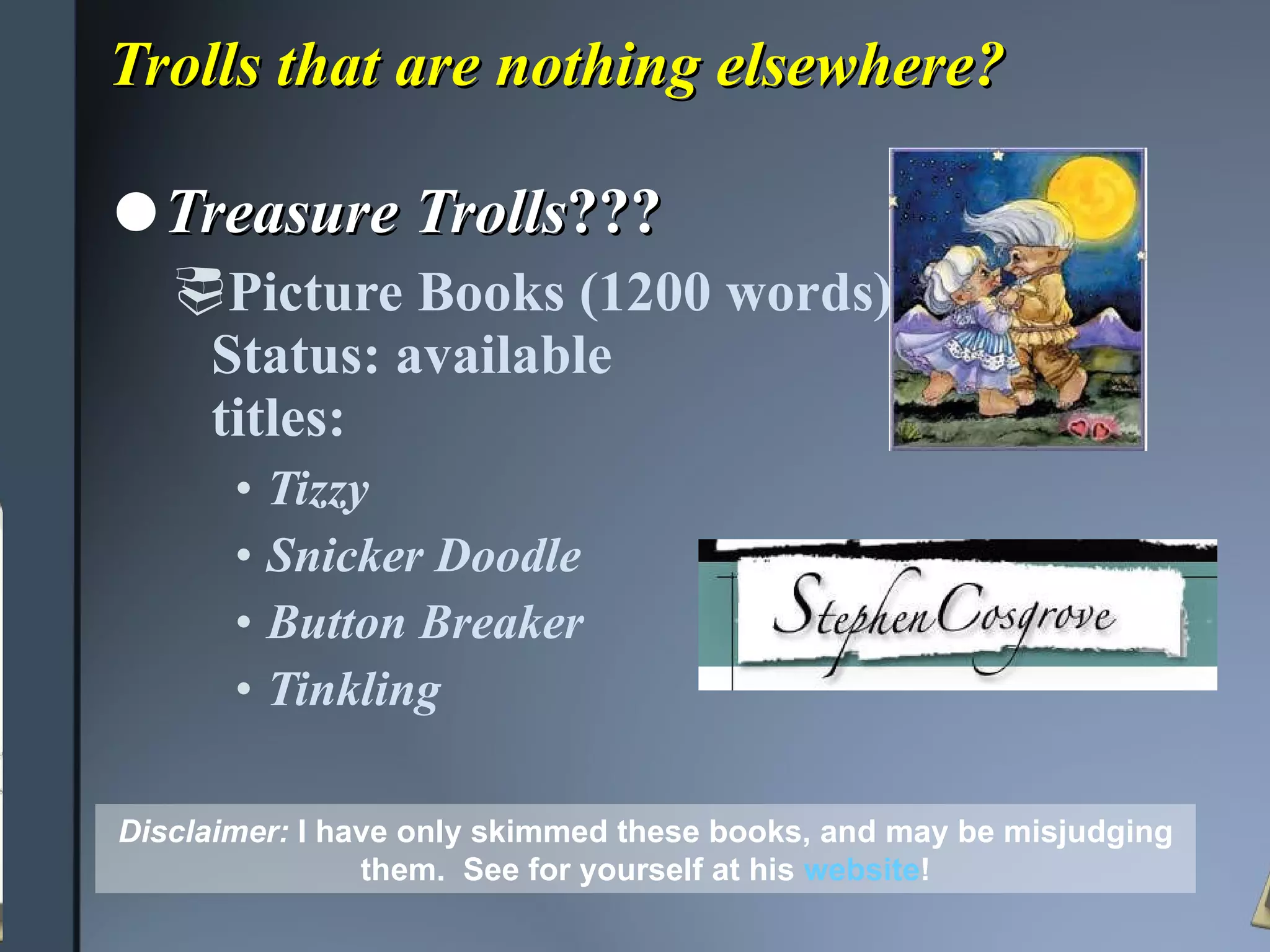 Trolls that are nothing elsewhere? Treasure Trolls ??? Picture Books (1200 words)  Status: available titles: Tizzy Snicker Doodle Button Breaker Tinkling Disclaimer:   I have only skimmed these books, and may be misjudging them.  See for yourself at his  website ! 