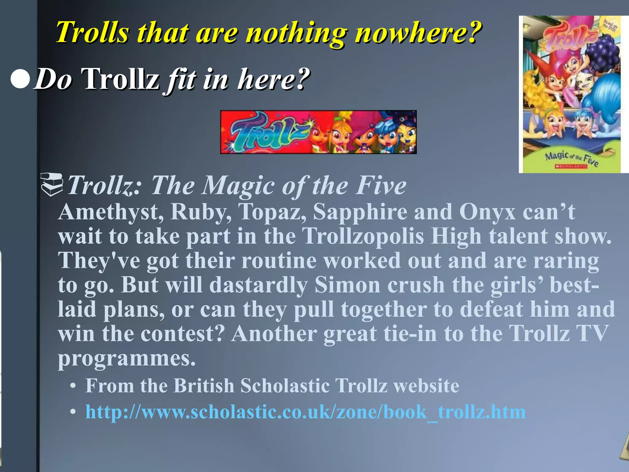 Trolls that are nothing nowhere? Do  Trollz  fit in here? Trollz: The Magic of the Five Amethyst, Ruby, Topaz, Sapphire and Onyx can’t wait to take part in the Trollzopolis High talent show. They've got their routine worked out and are raring to go. But will dastardly Simon crush the girls’ best-laid plans, or can they pull together to defeat him and win the contest? Another great tie-in to the Trollz TV programmes.  From the British Scholastic Trollz website http://www.scholastic.co.uk/zone/book_trollz.htm 