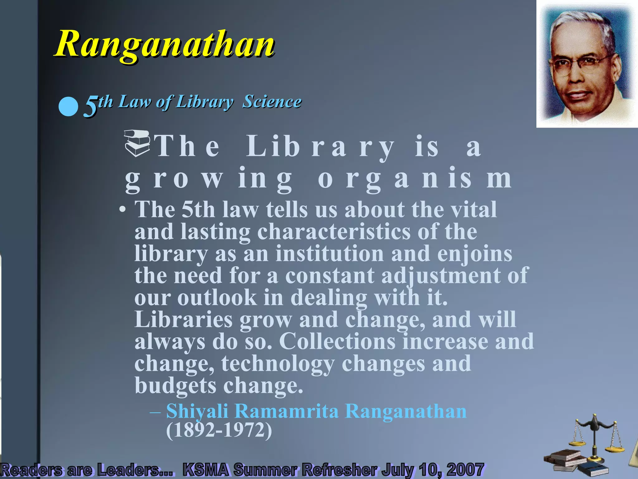 Ranganathan 5 th  Law of Library  Science  The Library is a  growing organism The 5th law tells us about the vital and lasting characteristics of the library as an institution and enjoins the need for a constant adjustment of our outlook in dealing with it. Libraries grow and change, and will always do so. Collections increase and change, technology changes and budgets change.  Shiyali Ramamrita Ranganathan  (1892-1972)  
