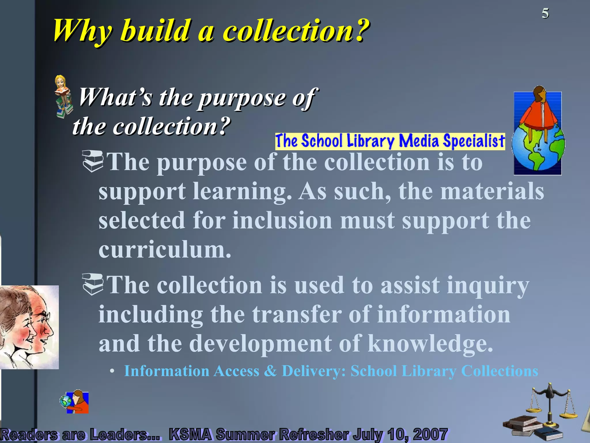 Why build a collection? What’s the purpose of  the collection? The purpose of the collection is to support learning. As such, the materials selected for inclusion must support the curriculum.  The collection is used to assist inquiry including the transfer of information and the development of knowledge. Information Access & Delivery: School Library Collections   