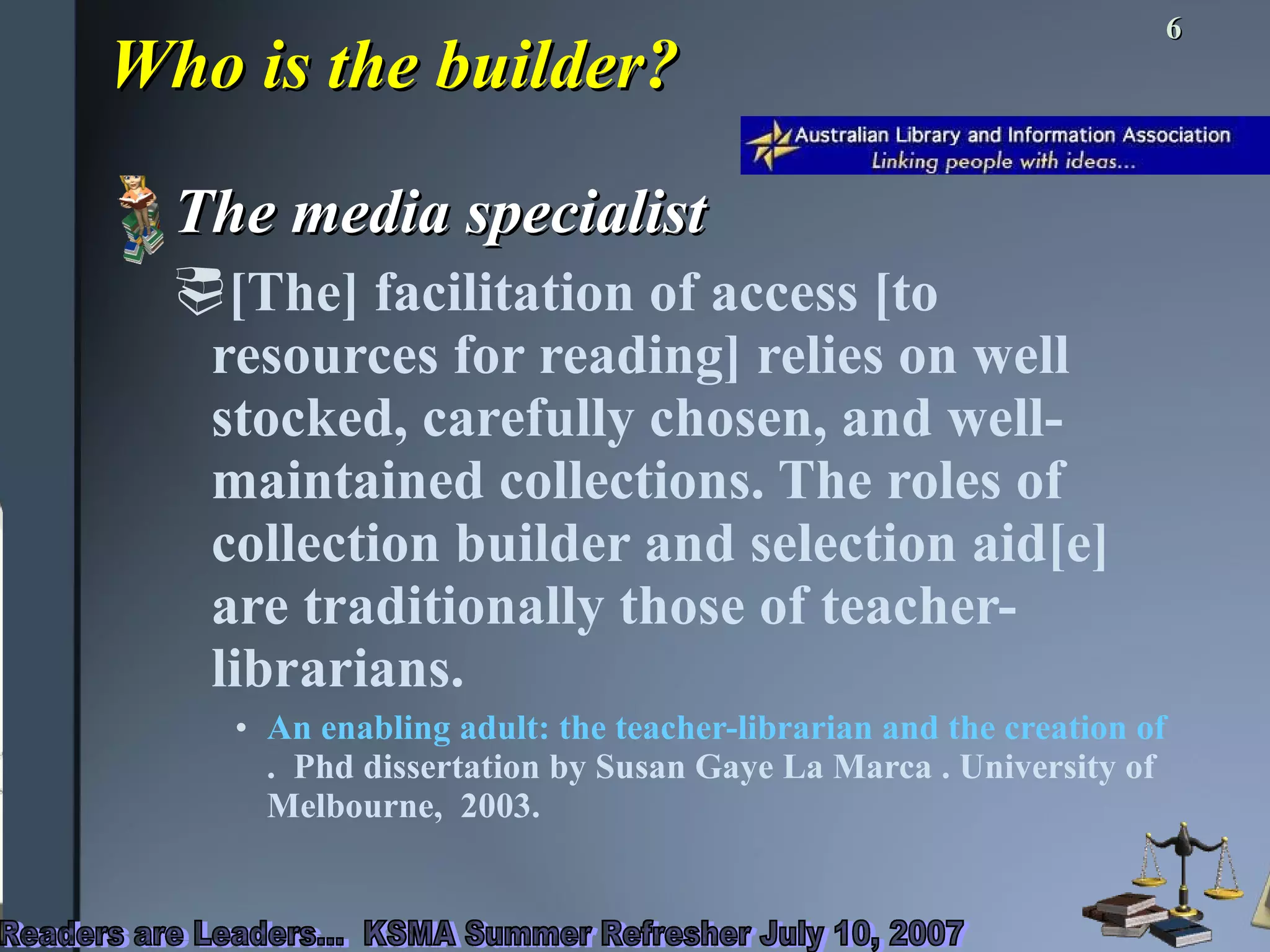 Who is the builder? The media specialist [The] facilitation of access [to resources for reading] relies on well stocked, carefully chosen, and well-maintained collections. The roles of collection builder and selection aid[e] are traditionally those of teacher-librarians.  An enabling adult: the teacher-librarian and the creation of a reading environment  .  Phd dissertation by Susan Gaye La Marca . University of Melbourne,  2003. 