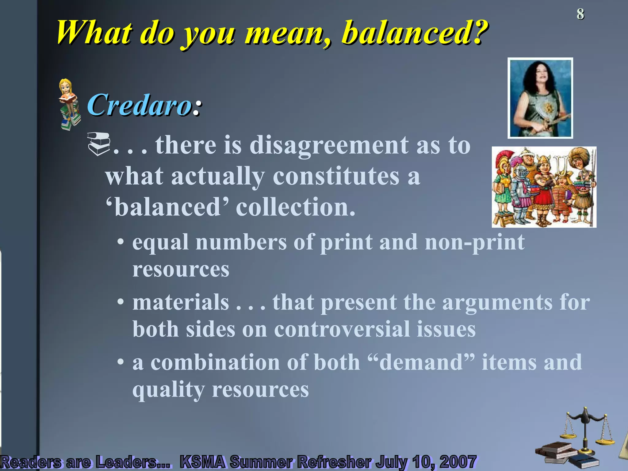 What do you mean, balanced? Credaro : . . . there is disagreement as to  what actually constitutes a  ‘balanced’ collection.  equal numbers of print and non-print resources materials . . . that present the arguments for both sides on controversial issues a combination of both “demand” items and quality resources 