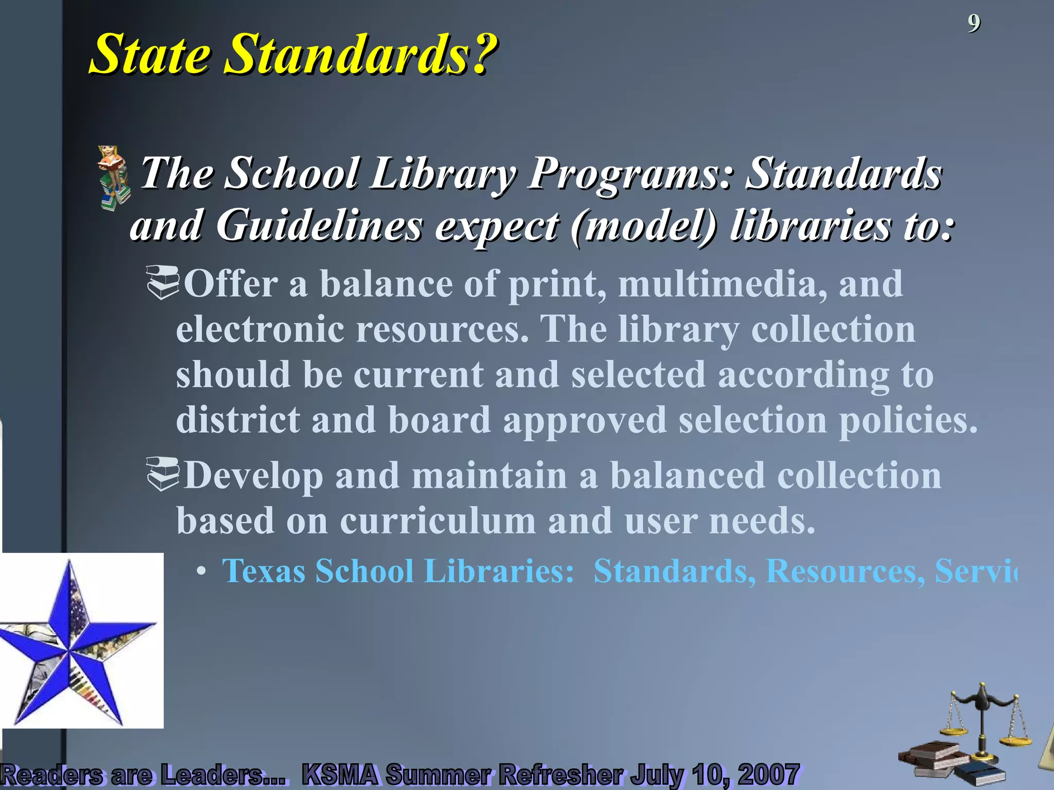 State Standards? The School Library Programs: Standards and Guidelines expect (model) libraries to: Offer a balance of print, multimedia, and electronic resources. The library collection should be current and selected according to district and board approved selection policies.  Develop and maintain a balanced collection based on curriculum and user needs.  Texas School Libraries:  Standards, Resources, Services, and Students’ Performance 