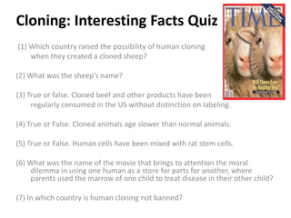 Cloning: Interesting Facts Quiz
(1) Which country raised the possibility of human cloning
    when they created a cloned sheep?

(2) What was the sheep’s name?

(3) True or false. Cloned beef and other products have been
     regularly consumed in the US without distinction on labeling.

(4) True or False. Cloned animals age slower than normal animals.

(5) True or False. Human cells have been mixed with rat stem cells.

(6) What was the name of the movie that brings to attention the moral
     dilemma in using one human as a store for parts for another, where
     parents used the marrow of one child to treat disease in their other child?

(7) In which country is human cloning not banned?
 