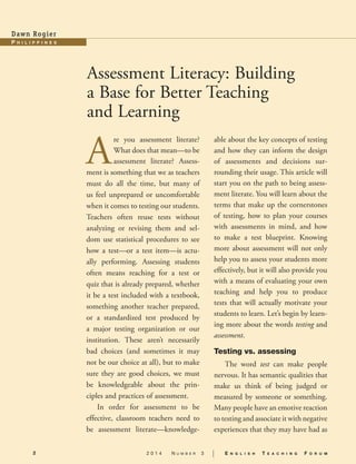 2 2 0 1 4 N u m b e r 3 | E n g l i s h T e a c h i n g F o r u m
P h i l i pp i n e s
Dawn Rogier
Assessment Literacy: Building
a Base for Better Teaching
and Learning
A
re you assessment literate?
What does that mean—to be
assessment literate? Assess-
ment is something that we as teachers
must do all the time, but many of
us feel unprepared or uncomfortable
when it comes to testing our students.
Teachers often reuse tests without
analyzing or revising them and sel-
dom use statistical procedures to see
how a test—or a test item—is actu-
ally performing. Assessing students
often means reaching for a test or
quiz that is already prepared, whether
it be a test included with a textbook,
something another teacher prepared,
or a standardized test produced by
a major testing organization or our
institution. These aren’t necessarily
bad choices (and sometimes it may
not be our choice at all), but to make
sure they are good choices, we must
be knowledgeable about the prin-
ciples and practices of assessment.
In order for assessment to be
effective, classroom teachers need to
be assessment literate—knowledge-
able about the key concepts of testing
and how they can inform the design
of assessments and decisions sur-
rounding their usage. This article will
start you on the path to being assess-
ment literate. You will learn about the
terms that make up the cornerstones
of testing, how to plan your courses
with assessments in mind, and how
to make a test blueprint. Knowing
more about assessment will not only
help you to assess your students more
effectively, but it will also provide you
with a means of evaluating your own
teaching and help you to produce
tests that will actually motivate your
students to learn. Let’s begin by learn-
ing more about the words testing and
assessment.
Testing vs. assessing
The word test can make people
nervous. It has semantic qualities that
make us think of being judged or
measured by someone or something.
Many people have an emotive reaction
to testing and associate it with negative
experiences that they may have had as
 