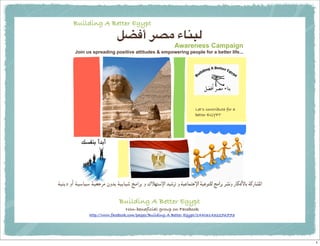 Building A Better Egypt
                             !"#$ %&' ()*+,
                                                          Awareness Campaign
        Join us spreading positive attitudes & empowering people for a better life...




                                                                     Let’s contribute for a
                                                                     better EGYPT




!"#$% &' !"()"( !"*+,- .&/0 !"0)12 3-4,0 & 5678(94 /"2,: & !";)<8+94 !";=8>? 3-4,0 ,@A& B)CDE)0 !FB)@G4

                              Building A Better Egypt
                                  Non-beneficial group on Facebook
               http://www.facebook.com/pages/Building-A-Better-Egypt/244061432276773




                                                                                                          1
 