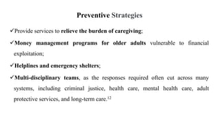 Preventive Strategies
Provide services to relieve the burden of caregiving;
Money management programs for older adults vulnerable to financial
exploitation;
Helplines and emergency shelters;
Multi-disciplinary teams, as the responses required often cut across many
systems, including criminal justice, health care, mental health care, adult
protective services, and long-term care.12
 