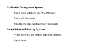 Medication Management Systems
Smart home solutions like "MedMinder".
Smart pill dispensers.
Smartphone apps send reminders and alerts.
Smart Safety and Security Systems
Video doorbells and motion-activated cameras.
Smart locks.
 