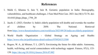 References
1. Malik C, Khanna S, Jain Y, Jain R. Geriatric population in India: Demography,
vulnerabilities, and healthcare challenges. J Fam Med Prim Care. 2021 Jan;10(1):72-76. doi:
10.4103/jfmpc.jfmpc_1794_20
2. Jacob, C. (2023, October 1). India's elderly population will double and overtake the number
of children by 2050. The National. Retrieved
from https://www.thenationalnews.com/world/asia/2023/09/28/india-un-elderly-population/
3. World Health Organization - Global Strategy on Ageing and Health:
https://www.who.int/publications-detail-redirect/9789241513500
4. Rogers, W. A., & Mitzner, T. L. (2017). Envisioning the future for older adults: Autonomy,
health, well-being, and social connectedness with technology support. Futures, 87(1), 133-
139. https://doi.org/10.1016/j.futures.2016.07.002
 