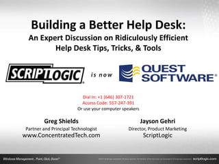 Building a Better Help Desk:
 An Expert Discussion on Ridiculously Efficient
        Help Desk Tips, Tricks, & Tools




                          Dial In: +1 (646) 307-1721
                          Access Code: 557-247-391
                        Or use your computer speakers

        Greg Shields                                    Jayson Gehri
Partner and Principal Technologist             Director, Product Marketing
www.ConcentratedTech.com                                ScriptLogic
 