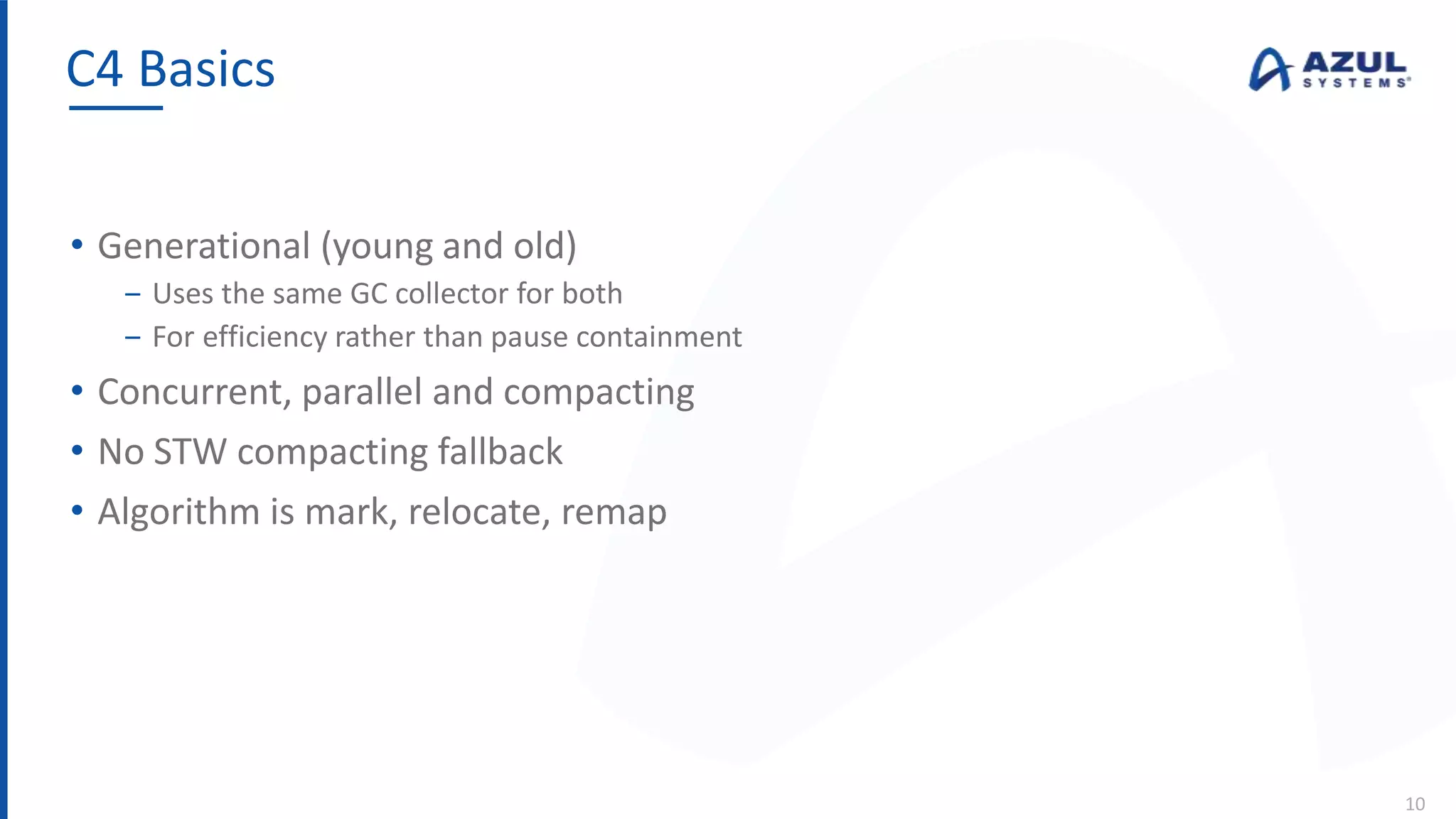 • Generational (young and old)
‒ Uses the same GC collector for both
‒ For efficiency rather than pause containment
• Concurrent, parallel and compacting
• No STW compacting fallback
• Algorithm is mark, relocate, remap
C4 Basics
10
 
