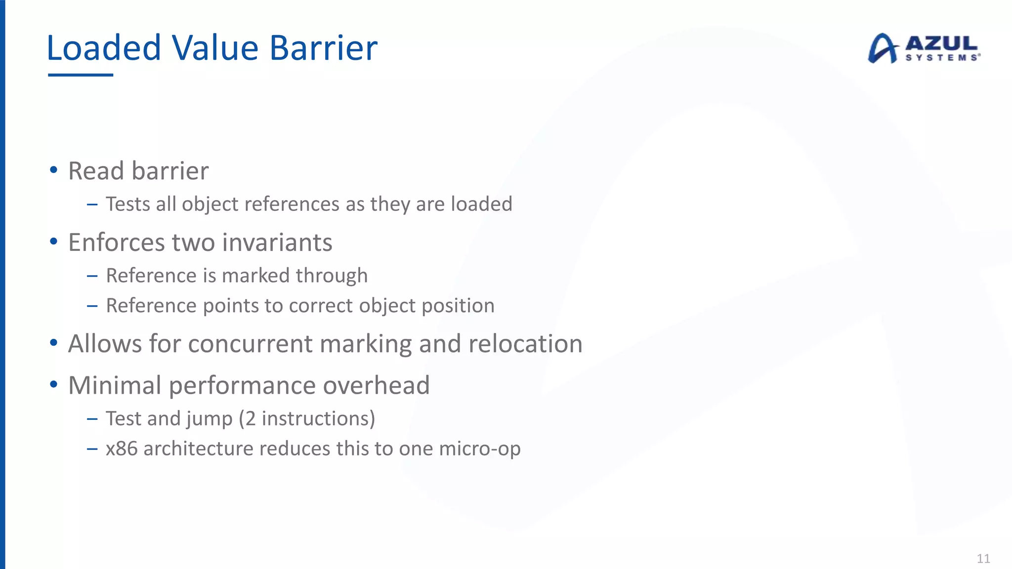 • Read barrier
‒ Tests all object references as they are loaded
• Enforces two invariants
‒ Reference is marked through
‒ Reference points to correct object position
• Allows for concurrent marking and relocation
• Minimal performance overhead
‒ Test and jump (2 instructions)
‒ x86 architecture reduces this to one micro-op
Loaded Value Barrier
11
 