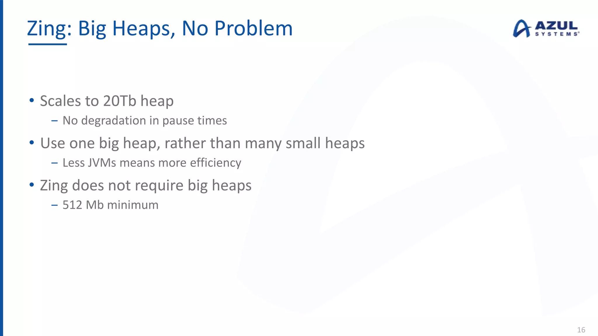 • Scales to 20Tb heap
‒ No degradation in pause times
• Use one big heap, rather than many small heaps
‒ Less JVMs means more efficiency
• Zing does not require big heaps
‒ 512 Mb minimum
Zing: Big Heaps, No Problem
16
 
