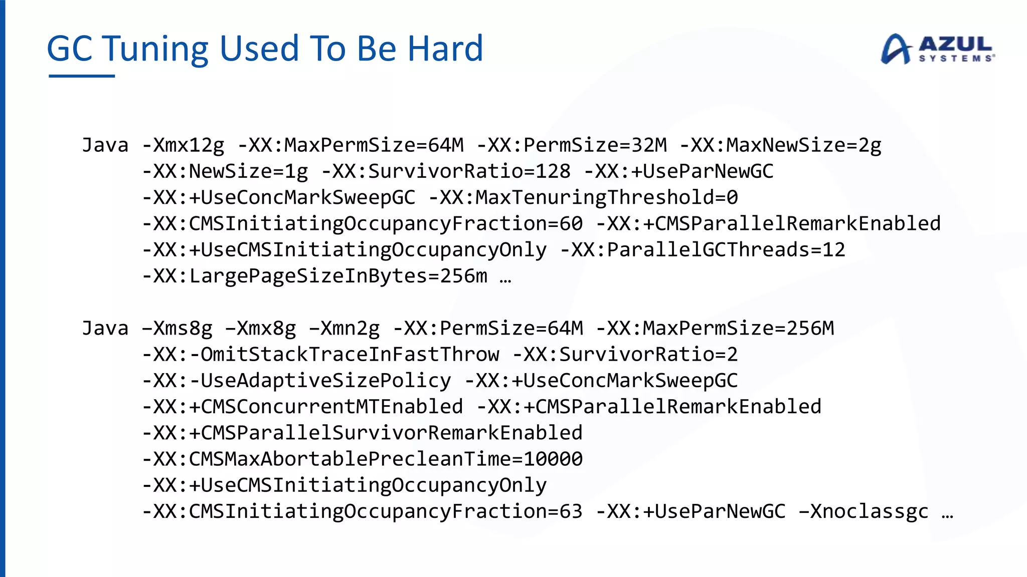 GC Tuning Used To Be Hard
Java -Xmx12g -XX:MaxPermSize=64M -XX:PermSize=32M -XX:MaxNewSize=2g
-XX:NewSize=1g -XX:SurvivorRatio=128 -XX:+UseParNewGC
-XX:+UseConcMarkSweepGC -XX:MaxTenuringThreshold=0
-XX:CMSInitiatingOccupancyFraction=60 -XX:+CMSParallelRemarkEnabled
-XX:+UseCMSInitiatingOccupancyOnly -XX:ParallelGCThreads=12
-XX:LargePageSizeInBytes=256m …
Java –Xms8g –Xmx8g –Xmn2g -XX:PermSize=64M -XX:MaxPermSize=256M
-XX:-OmitStackTraceInFastThrow -XX:SurvivorRatio=2
-XX:-UseAdaptiveSizePolicy -XX:+UseConcMarkSweepGC
-XX:+CMSConcurrentMTEnabled -XX:+CMSParallelRemarkEnabled
-XX:+CMSParallelSurvivorRemarkEnabled
-XX:CMSMaxAbortablePrecleanTime=10000
-XX:+UseCMSInitiatingOccupancyOnly
-XX:CMSInitiatingOccupancyFraction=63 -XX:+UseParNewGC –Xnoclassgc …
 