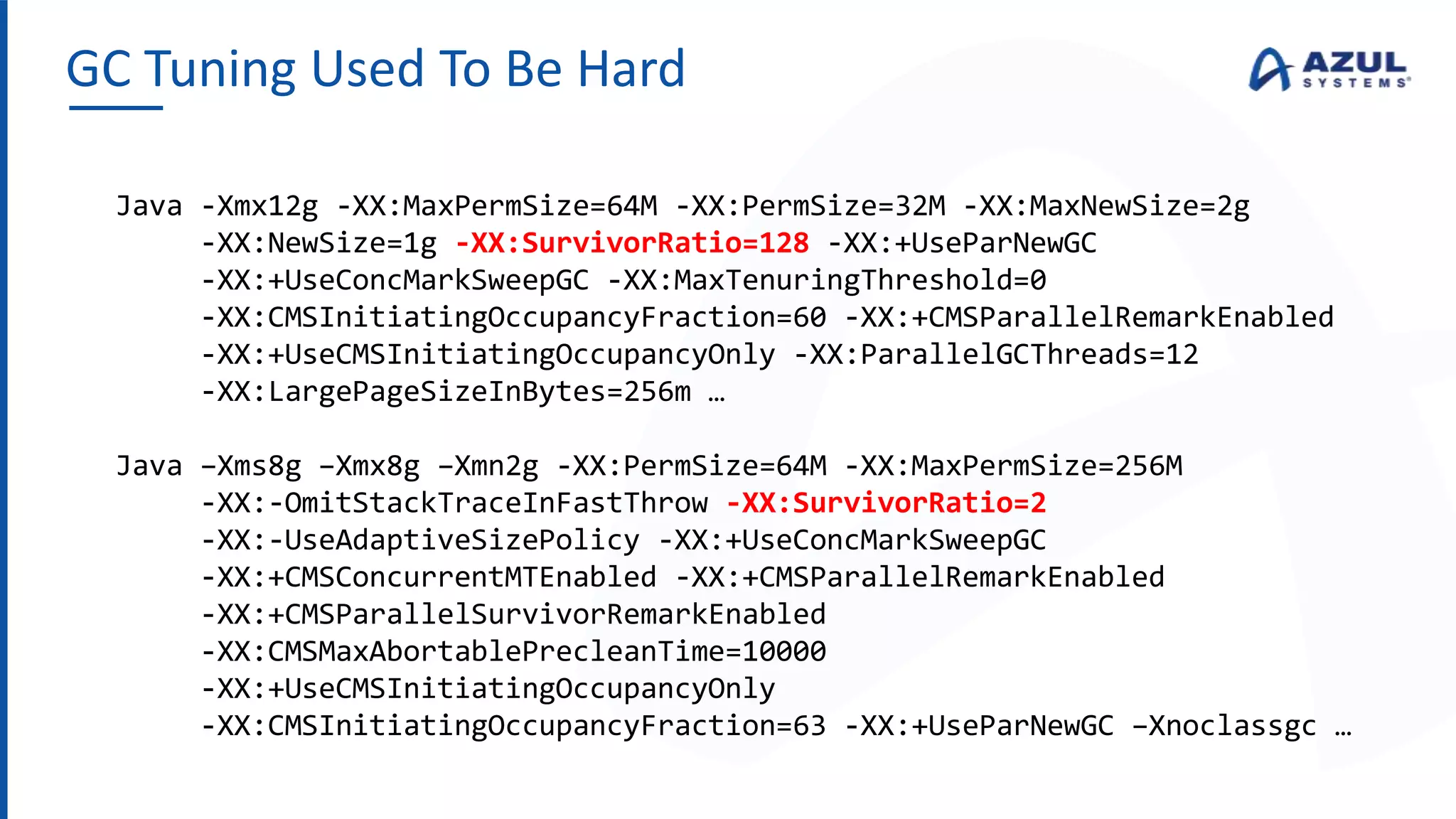 GC Tuning Used To Be Hard
Java -Xmx12g -XX:MaxPermSize=64M -XX:PermSize=32M -XX:MaxNewSize=2g
-XX:NewSize=1g -XX:SurvivorRatio=128 -XX:+UseParNewGC
-XX:+UseConcMarkSweepGC -XX:MaxTenuringThreshold=0
-XX:CMSInitiatingOccupancyFraction=60 -XX:+CMSParallelRemarkEnabled
-XX:+UseCMSInitiatingOccupancyOnly -XX:ParallelGCThreads=12
-XX:LargePageSizeInBytes=256m …
Java –Xms8g –Xmx8g –Xmn2g -XX:PermSize=64M -XX:MaxPermSize=256M
-XX:-OmitStackTraceInFastThrow -XX:SurvivorRatio=2
-XX:-UseAdaptiveSizePolicy -XX:+UseConcMarkSweepGC
-XX:+CMSConcurrentMTEnabled -XX:+CMSParallelRemarkEnabled
-XX:+CMSParallelSurvivorRemarkEnabled
-XX:CMSMaxAbortablePrecleanTime=10000
-XX:+UseCMSInitiatingOccupancyOnly
-XX:CMSInitiatingOccupancyFraction=63 -XX:+UseParNewGC –Xnoclassgc …
 