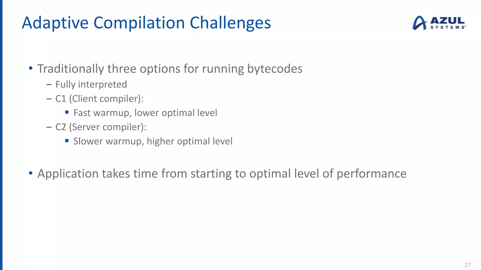 Adaptive Compilation Challenges
• Traditionally three options for running bytecodes
‒ Fully interpreted
‒ C1 (Client compiler):
 Fast warmup, lower optimal level
‒ C2 (Server compiler):
 Slower warmup, higher optimal level
• Application takes time from starting to optimal level of performance
27
 