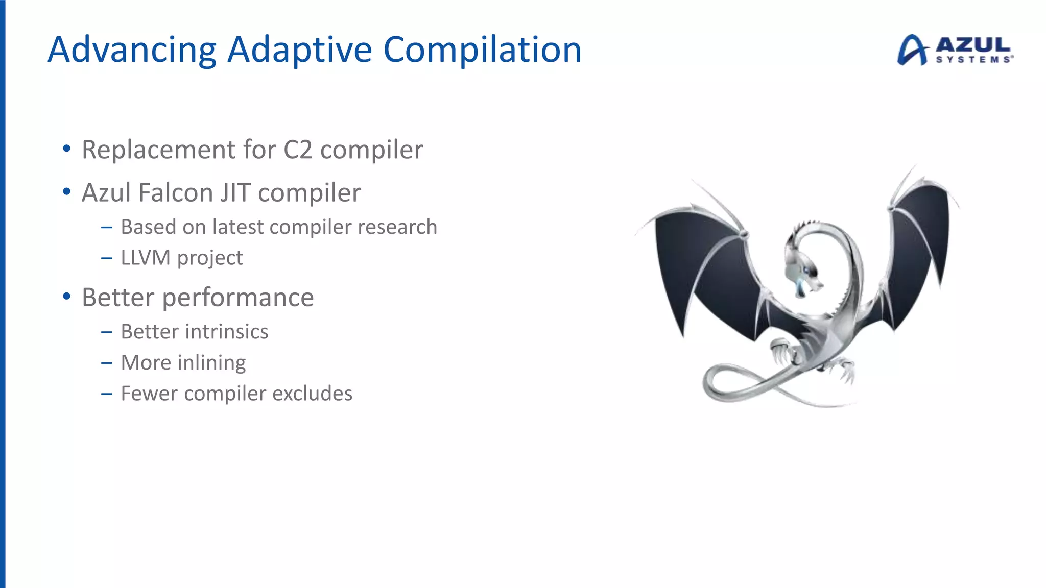 Advancing Adaptive Compilation
• Replacement for C2 compiler
• Azul Falcon JIT compiler
‒ Based on latest compiler research
‒ LLVM project
• Better performance
‒ Better intrinsics
‒ More inlining
‒ Fewer compiler excludes
 