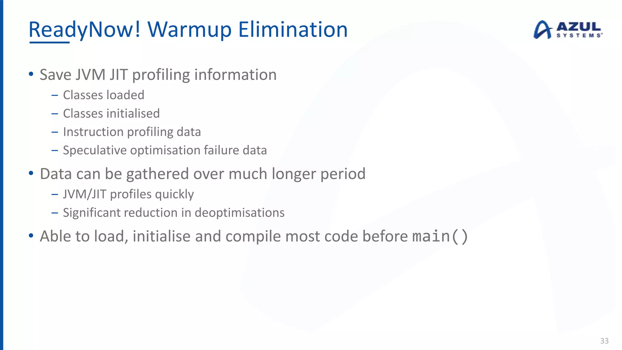 ReadyNow! Warmup Elimination
33
• Save JVM JIT profiling information
‒ Classes loaded
‒ Classes initialised
‒ Instruction profiling data
‒ Speculative optimisation failure data
• Data can be gathered over much longer period
‒ JVM/JIT profiles quickly
‒ Significant reduction in deoptimisations
• Able to load, initialise and compile most code before main()
 