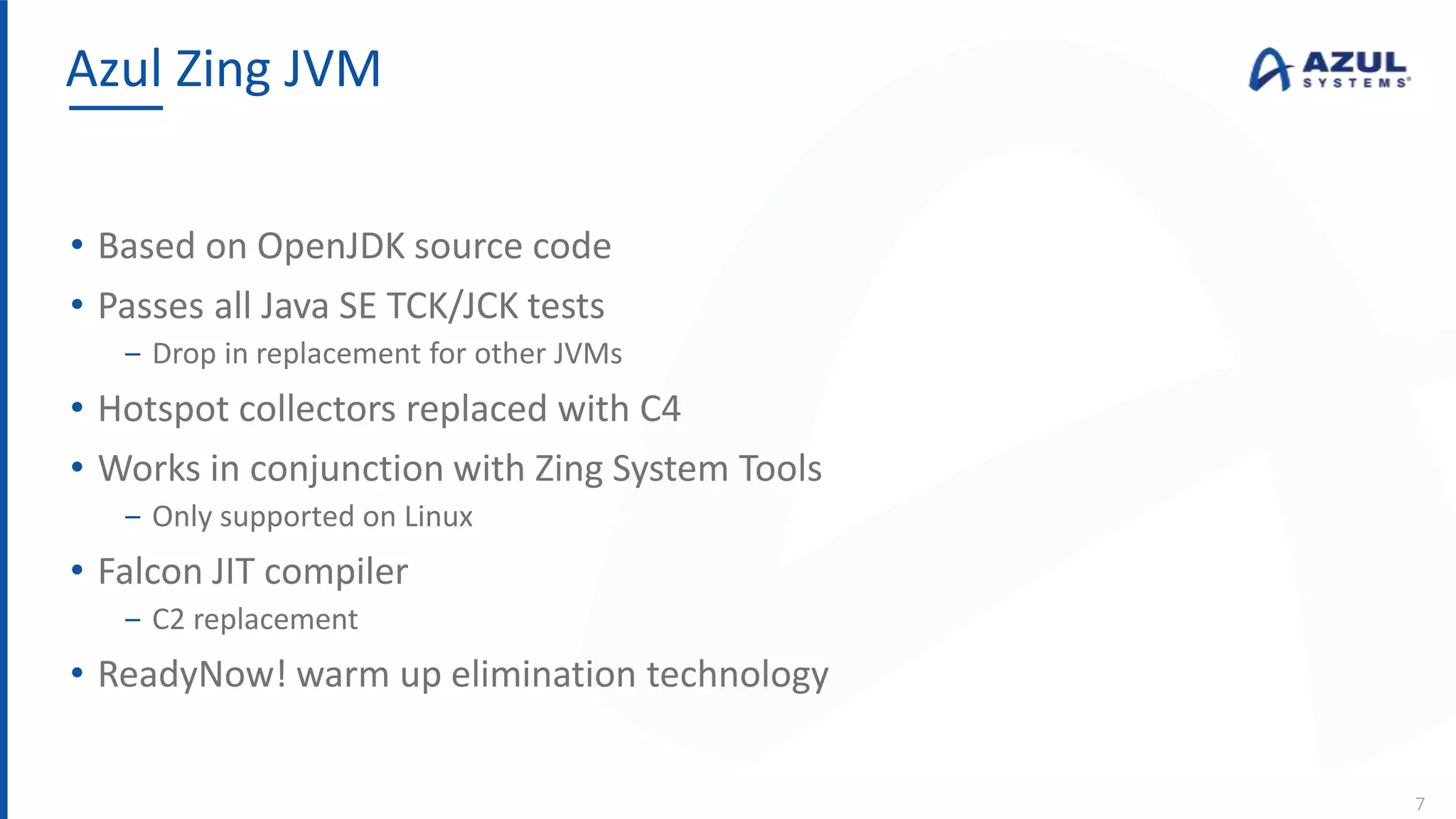 • Based on OpenJDK source code
• Passes all Java SE TCK/JCK tests
‒ Drop in replacement for other JVMs
• Hotspot collectors replaced with C4
• Works in conjunction with Zing System Tools
‒ Only supported on Linux
• Falcon JIT compiler
‒ C2 replacement
• ReadyNow! warm up elimination technology
Azul Zing JVM
7
 
