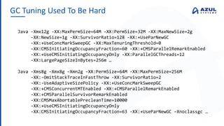 GC Tuning Used To Be Hard
Java -Xmx12g -XX:MaxPermSize=64M -XX:PermSize=32M -XX:MaxNewSize=2g
-XX:NewSize=1g -XX:SurvivorRatio=128 -XX:+UseParNewGC
-XX:+UseConcMarkSweepGC -XX:MaxTenuringThreshold=0
-XX:CMSInitiatingOccupancyFraction=60 -XX:+CMSParallelRemarkEnabled
-XX:+UseCMSInitiatingOccupancyOnly -XX:ParallelGCThreads=12
-XX:LargePageSizeInBytes=256m …
Java –Xms8g –Xmx8g –Xmn2g -XX:PermSize=64M -XX:MaxPermSize=256M
-XX:-OmitStackTraceInFastThrow -XX:SurvivorRatio=2
-XX:-UseAdaptiveSizePolicy -XX:+UseConcMarkSweepGC
-XX:+CMSConcurrentMTEnabled -XX:+CMSParallelRemarkEnabled
-XX:+CMSParallelSurvivorRemarkEnabled
-XX:CMSMaxAbortablePrecleanTime=10000
-XX:+UseCMSInitiatingOccupancyOnly
-XX:CMSInitiatingOccupancyFraction=63 -XX:+UseParNewGC –Xnoclassgc …
 