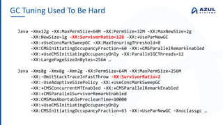 GC Tuning Used To Be Hard
Java -Xmx12g -XX:MaxPermSize=64M -XX:PermSize=32M -XX:MaxNewSize=2g
-XX:NewSize=1g -XX:SurvivorRatio=128 -XX:+UseParNewGC
-XX:+UseConcMarkSweepGC -XX:MaxTenuringThreshold=0
-XX:CMSInitiatingOccupancyFraction=60 -XX:+CMSParallelRemarkEnabled
-XX:+UseCMSInitiatingOccupancyOnly -XX:ParallelGCThreads=12
-XX:LargePageSizeInBytes=256m …
Java –Xms8g –Xmx8g –Xmn2g -XX:PermSize=64M -XX:MaxPermSize=256M
-XX:-OmitStackTraceInFastThrow -XX:SurvivorRatio=2
-XX:-UseAdaptiveSizePolicy -XX:+UseConcMarkSweepGC
-XX:+CMSConcurrentMTEnabled -XX:+CMSParallelRemarkEnabled
-XX:+CMSParallelSurvivorRemarkEnabled
-XX:CMSMaxAbortablePrecleanTime=10000
-XX:+UseCMSInitiatingOccupancyOnly
-XX:CMSInitiatingOccupancyFraction=63 -XX:+UseParNewGC –Xnoclassgc …
 