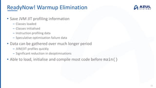 ReadyNow! Warmup Elimination
33
• Save JVM JIT profiling information
‒ Classes loaded
‒ Classes initialised
‒ Instruction profiling data
‒ Speculative optimisation failure data
• Data can be gathered over much longer period
‒ JVM/JIT profiles quickly
‒ Significant reduction in deoptimisations
• Able to load, initialise and compile most code before main()
 