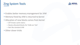 • Enables better memory management for JVM
• Memory freed by JVM is returned to kernel
• Allocation of new blocks comes from kernel
‒ ZST knows cache status
‒ Newly allocated blocks for TLAB are ‘hot’
‒ Not like standard JVM
• Other clever tricks
Zing System Tools
8
 