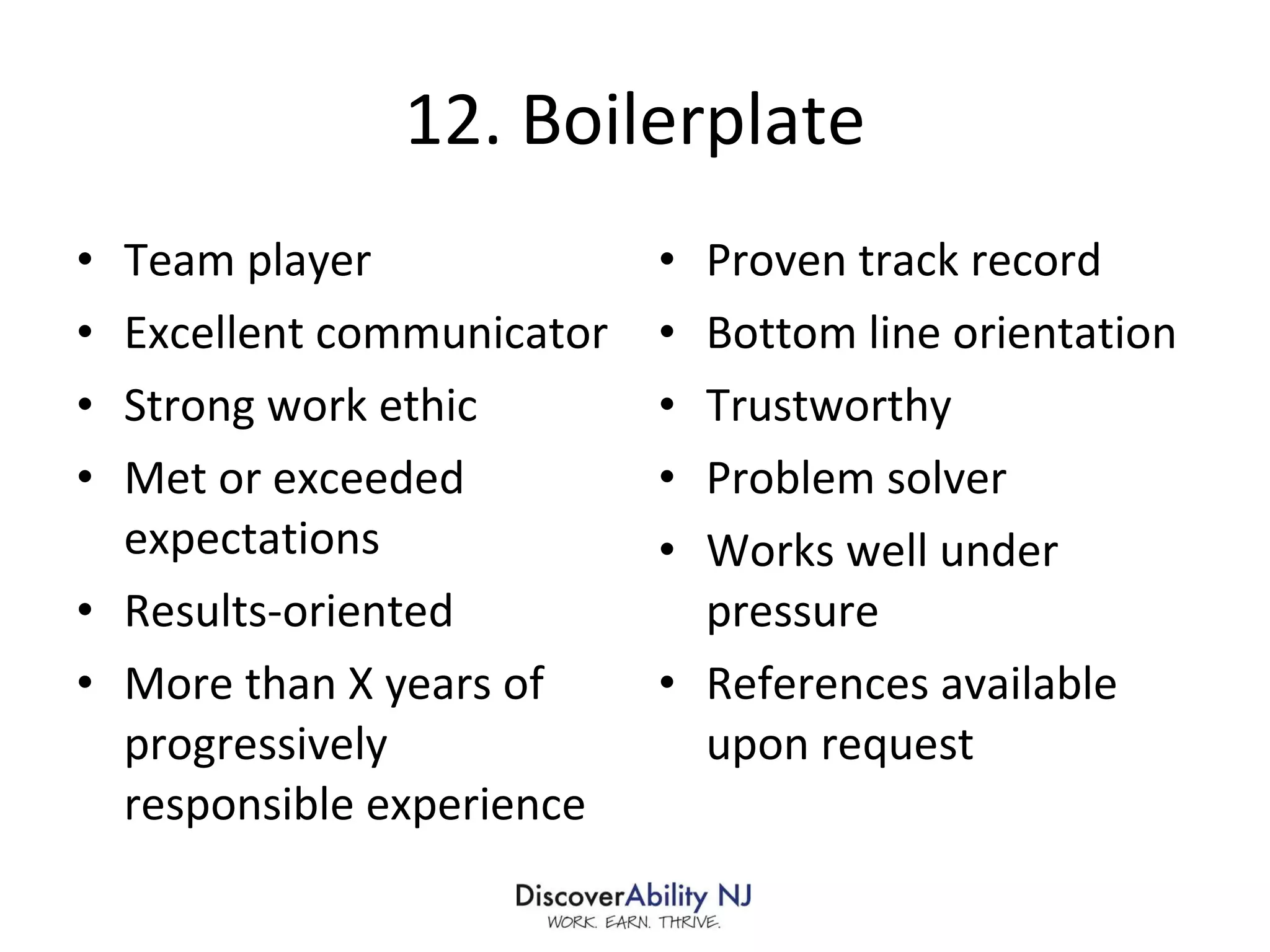 12. Boilerplate Team player Excellent communicator Strong work ethic Met or exceeded expectations Results-oriented More than X years of progressively responsible experience Proven track record Bottom line orientation Trustworthy Problem solver Works well under pressure References available upon request 