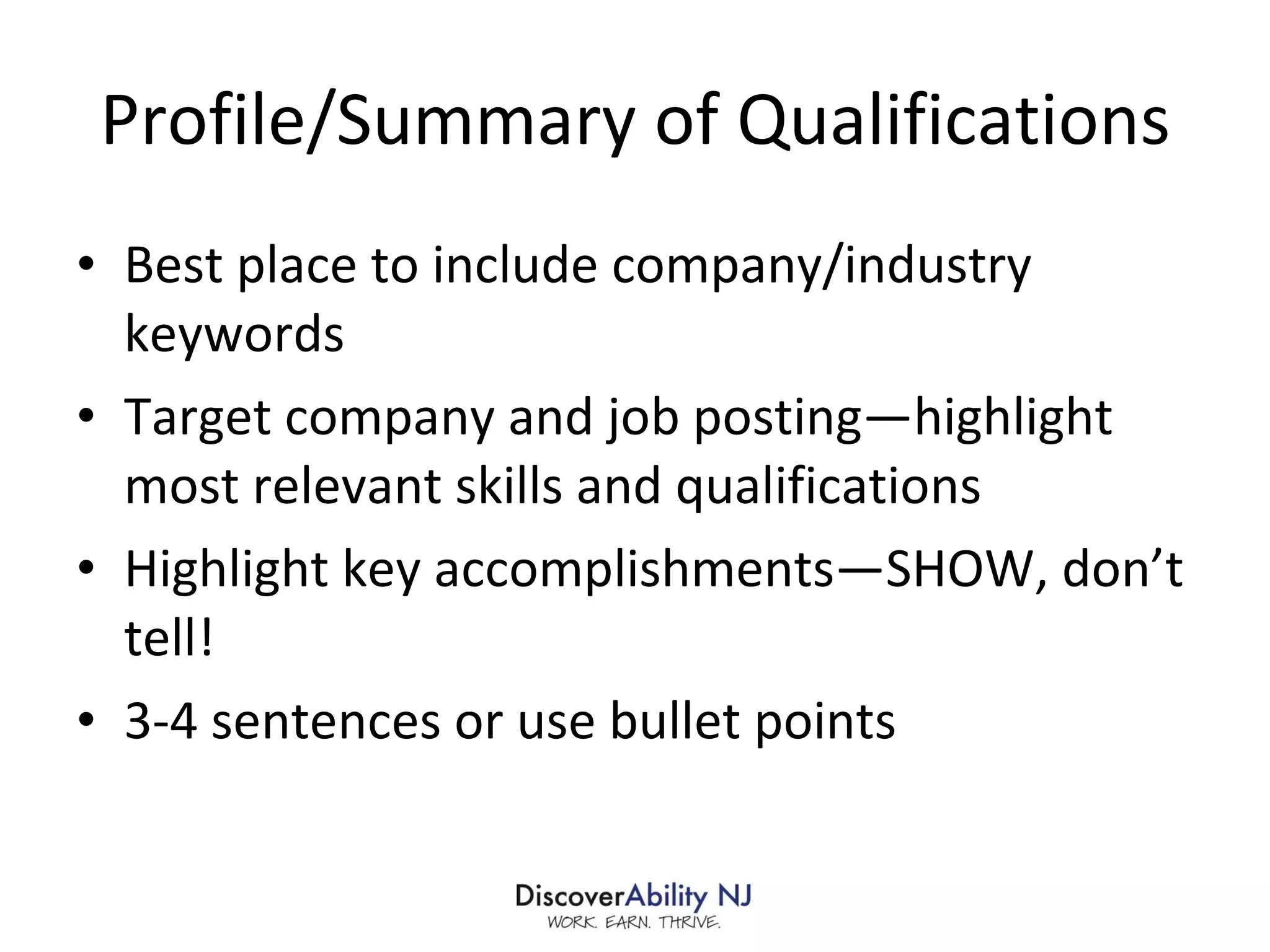 Profile/Summary of Qualifications Best place to include company/industry keywords Target company and job posting—highlight most relevant skills and qualifications Highlight key accomplishments—SHOW, don’t tell! 3-4 sentences or use bullet points 
