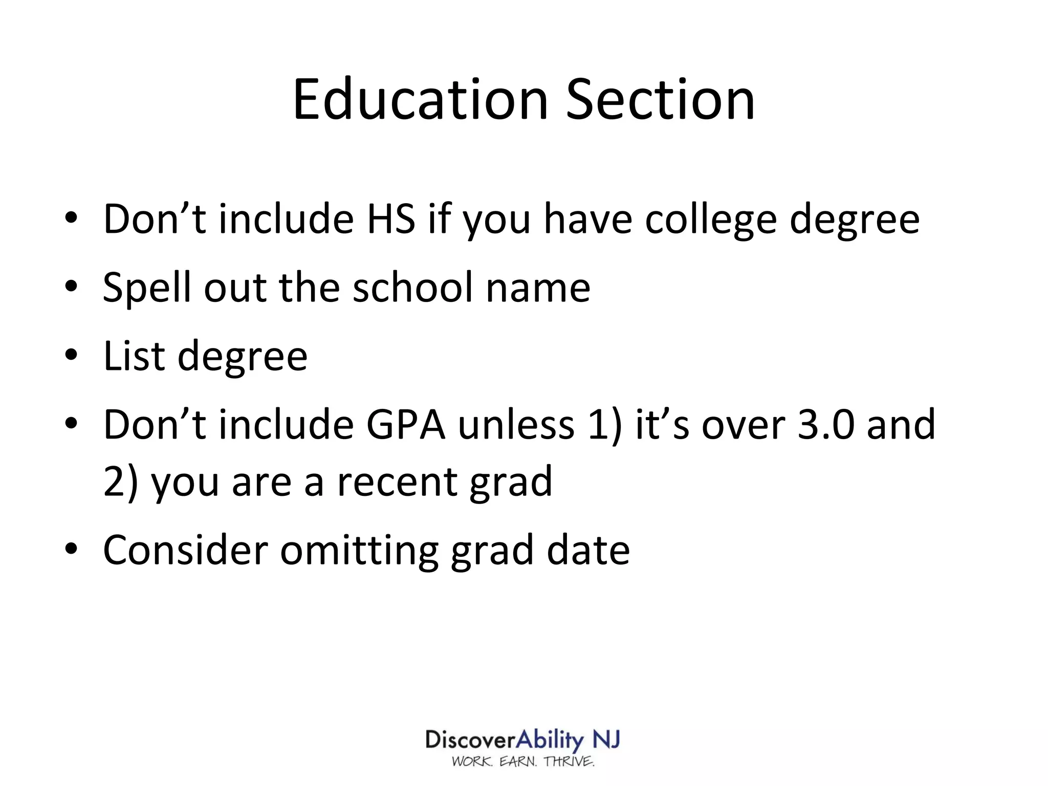 Education Section Don’t include HS if you have college degree Spell out the school name List degree Don’t include GPA unless 1) it’s over 3.0 and 2) you are a recent grad Consider omitting grad date 