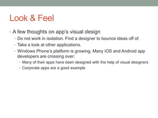 Look & Feel
• A few thoughts on app’s visual design
  • Do not work in isolation. Find a designer to bounce ideas off of.
  • Take a look at other applications.
  • Windows Phone’s platform is growing. Many iOS and Android app
    developers are crossing over:
    • Many of their apps have been designed with the help of visual designers
    • Corporate apps are a good example
 