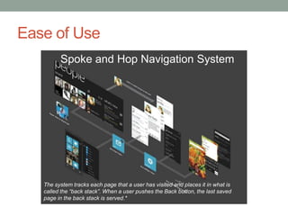 Ease of Use
         Spoke and Hop Navigation System




   The system tracks each page that a user has visited and places it in what is
   called the “back stack”. When a user pushes the Back button, the last saved
   page in the back stack is served.*
 