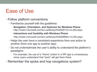 Ease of Use
• Follow platform conventions
  • Familiarize yourself with the guidelines
     • Navigation, Orientation, and Gestures for Windows Phone
       http://msdn.microsoft.com/en-us/library/hh202911(v=vs.92).aspx
     • Interactions and Usability with Windows Phone
       http://msdn.microsoft.com/en-us/library/hh202889(v=vs.92).aspx
  • Helps the user have a consistent experience from one action to
    another (from one app to another app)
  • Do not underestimate the user’s ability to understand the platform’s
    paradigms
     • For example, the use of a “Home” button in a WP app is unnecessary
      since users understand that “back” will get them there.
• Remember the spoke and hop navigations system?
 