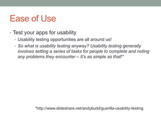 Ease of Use
• Test your apps for usability
   • Usability testing opportunities are all around us!
   • So what is usability testing anyway? Usability testing generally
     involves setting a series of tasks for people to complete and noting
     any problems they encounter – It’s as simple as that!*




             *http://www.slideshare.net/andybudd/guerilla-usability-testing
 