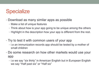 Specialize
• Download as many similar apps as possible
  • Make a list of unique features
  • Think about how is your app going to be unique among the others
  • Highlight in the description how your app is different from the rest.


• Try to test it with common users of your app
   • i.e an immunization records app should be tested by a mother of
     small children
• Do some research on how other markets would use your
 app
  • i.e we say “six thirty” in American English but in European English
    we say “Half past six” or “Half six”
 