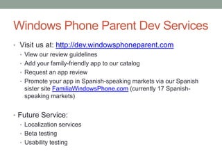 Windows Phone Parent Dev Services
• Visit us at: http://dev.windowsphoneparent.com
  • View our review guidelines
  • Add your family-friendly app to our catalog
  • Request an app review
  • Promote your app in Spanish-speaking markets via our Spanish
    sister site FamiliaWindowsPhone.com (currently 17 Spanish-
    speaking markets)


• Future Service:
  • Localization services
  • Beta testing
  • Usability testing
 