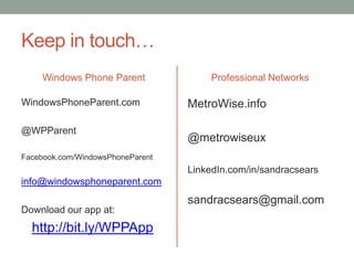 Keep in touch…
     Windows Phone Parent              Professional Networks

WindowsPhoneParent.com            MetroWise.info

@WPParent
                                  @metrowiseux
Facebook.com/WindowsPhoneParent
                                  LinkedIn.com/in/sandracsears
info@windowsphoneparent.com
                                  sandracsears@gmail.com
Download our app at:
  http://bit.ly/WPPApp
 