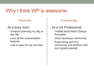Why I think WP is awesome
           Personally                       Professionally

• As a busy mom:                   • As a UX Professional:
  • Great for planning my day to     • Thrilled about Metro Design
    day life                           Principles
  • Love all the customization       • Great developer community
    features                         • Enjoy being part of a
  • Lots of apps for my two kids       community and platform with
                                       such great potential
 