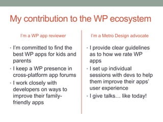 My contribution to the WP ecosystem
    I’m a WP app reviewer       I’m a Metro Design advocate

• I’m committed to find the   • I provide clear guidelines
  best WP apps for kids and     as to how we rate WP
  parents                       apps
• I keep a WP presence in     • I set up individual
  cross-platform app forums     sessions with devs to help
• I work closely with           them improve their apps’
  developers on ways to         user experience
  improve their family-       • I give talks… like today!
  friendly apps
 