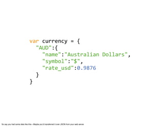 var	
  currency	
  =	
  {
                               	
  	
  "AUD":{
                               	
  	
  	
  	
  "name":"Australian	
  Dollars",
                               	
  	
  	
  	
  "symbol":"$",
                               	
  	
  	
  	
  "rate_usd":0.9876
                               	
  	
  }
                               }




So say you had some data like this—Maybe youʼd transferred it over JSON from your web server
 