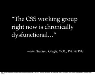 “The CSS working group
                     right now is chronically
                     dysfunctional…”

                                                    —Ian Hickson, Google, W3C, WHATWG




Mark isnʼt the only person to notice issues of the organisation that is the W3C. This from Ian Hickson, an invited chair to the CSS working group. (Which is somewhat of an honour to be a
part of)
 