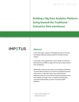 Building a Big Data Analytics Platform-
Going beyond the Traditional
Enterprise Data warehouse
W H I T E P A P E R
Abstract
In this white paper, Impetus Technologies focuses on the need
for building a Big Data analytics platform for better business
insights.
It also looks at why organizations need to design an Enterprise
Data Warehouse (EDW) to support the business analytics derived
from the Big Data.
Additionally, it discusses the options and challenges of building a
successful EDW architecture to meet the new Big Data business
requirements. It talks about why it may include extreme
integration with semi-structured and unstructured data sources,
that could be very large in size, or could be streaming data,
accessed through Hadoop, as well as massively parallel
databases.
Impetus Technologies, Inc.
www.impetus.com
 