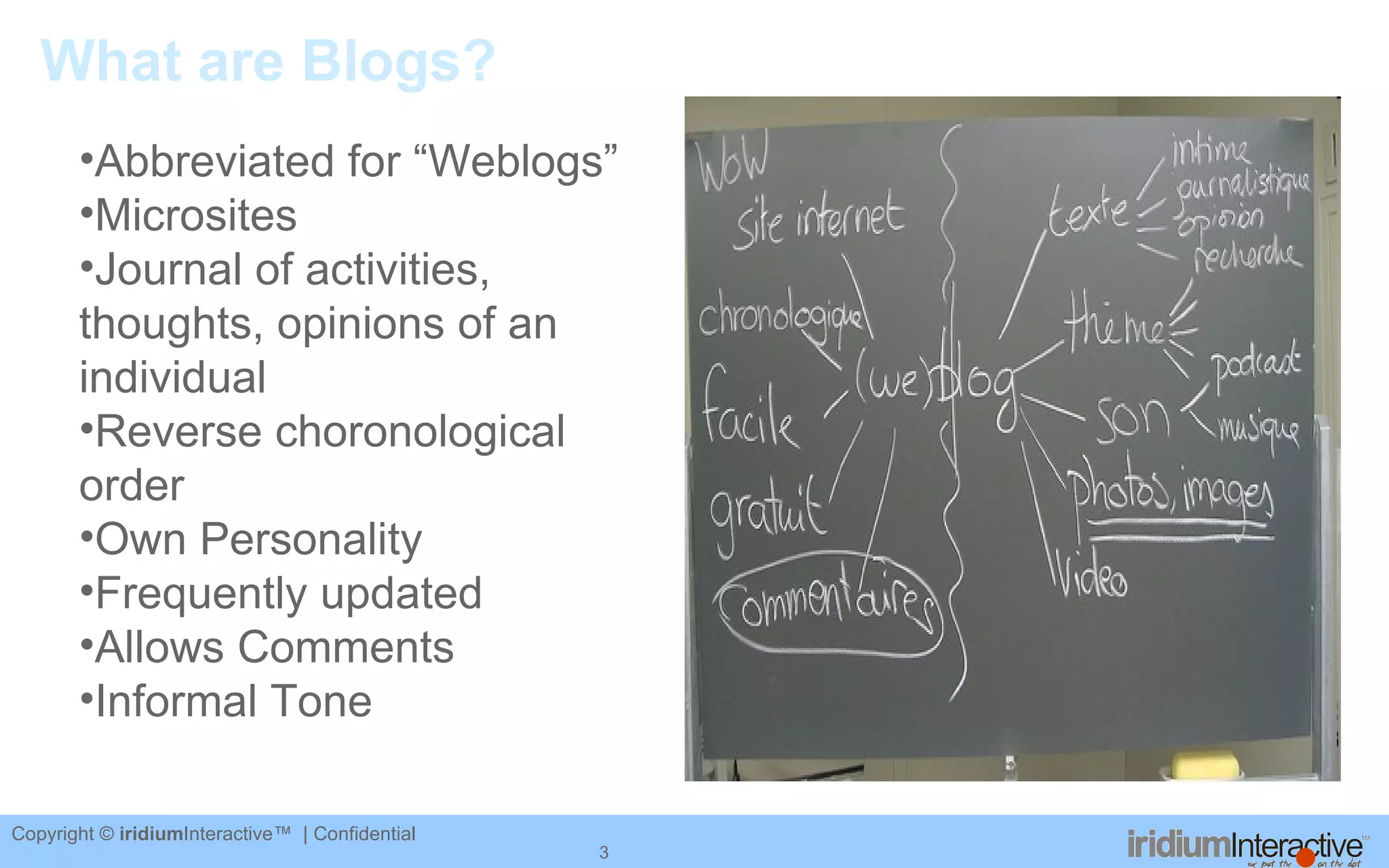 What are Blogs? Abbreviated for “Weblogs” Microsites Journal of activities, thoughts, opinions of an individual Reverse choronological order Own Personality Frequently updated Allows Comments Informal Tone 
