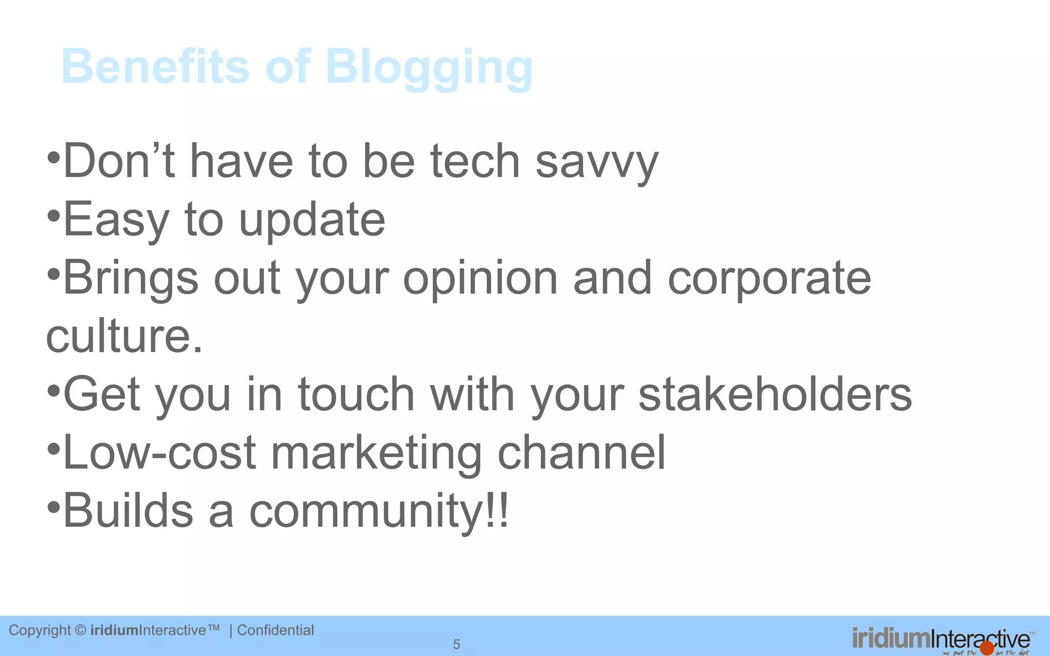 Benefits of Blogging Don’t have to be tech savvy Easy to update Brings out your opinion and corporate culture. Get you in touch with your stakeholders Low-cost marketing channel Builds a community!! 