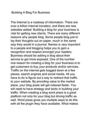Building A Blog For Business
The Internet is a roadway of information. There are
over a billion Internet travelers, and there are new
websites added. Building a blog for your business is
vital for getting new clients. There are many different
reasons why people blog. Some people blog just to
lay their thoughts out on paper, much in the same
way they would in a journal. Names is very important
to a people and blogging helps you to gain a
recognition and respect amongst your readers.
Business should be adding a blog about their
service to get more exposed. One of the number
one reason for creating a blog for your business is to
get customers to buy your products and/or services.
Traffic on the internet gets bogged down at a few
places, search engines and social media. All you
have to do is figure out a way to redirect that traffic
to your website. By providing value to the market
place, your blog posts will get indexed faster. You
will need to have strategy and tactic in building your
traffic. When creating a blog word press is a great
platform not only for your blog but driving traffic as
well. Word press gives you multiple ways to do this
with all the plugin they have available. What makes

 