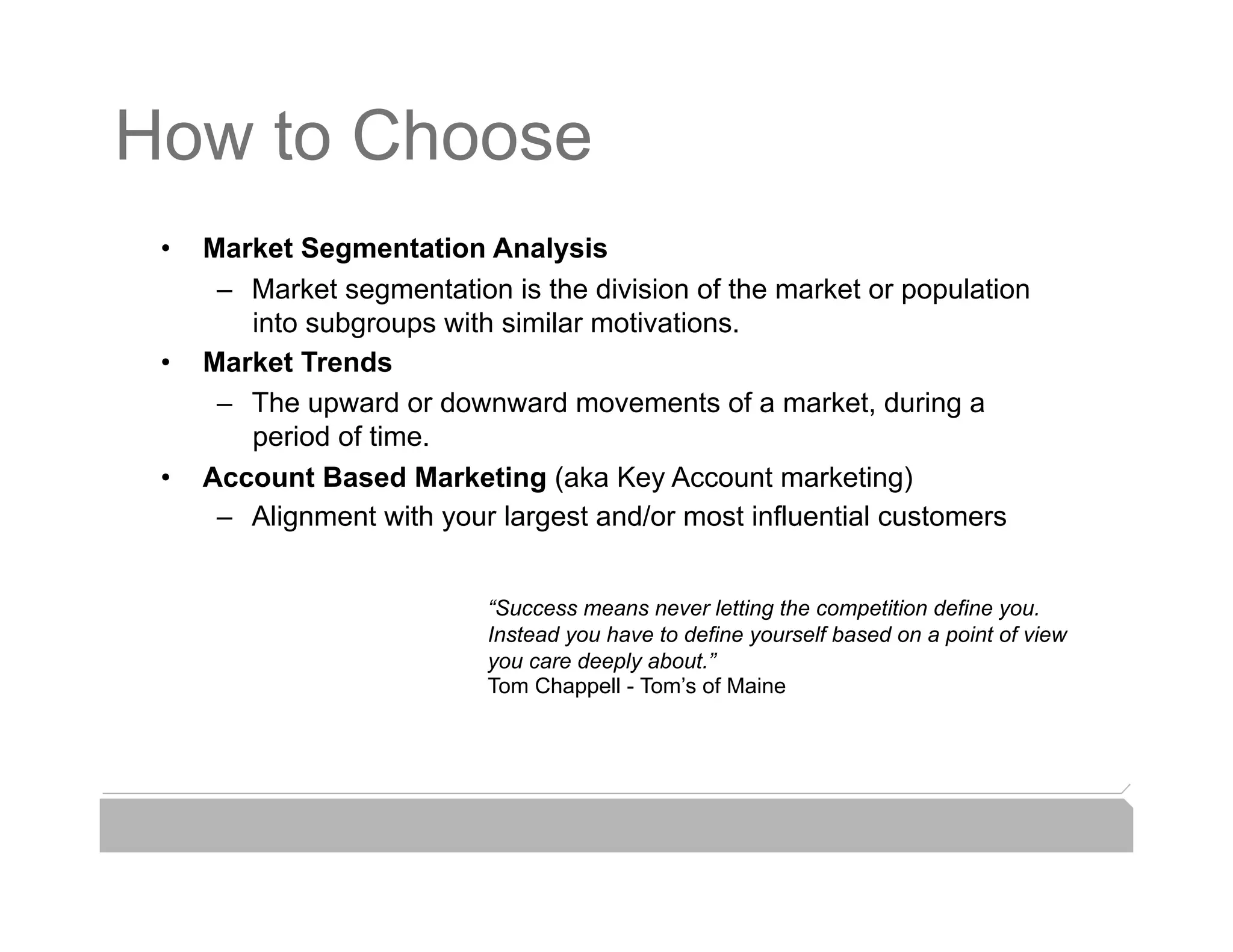 How to Choose
 •    Market Segmentation Analysis
       –  Market segmentation is the division of the market or population
          into subgroups with similar motivations.
 •    Market Trends
       –  The upward or downward movements of a market, during a
          period of time.
 •    Account Based Marketing (aka Key Account marketing)
       –  Alignment with your largest and/or most influential customers


                             “Success means never letting the competition define you.
                             Instead you have to define yourself based on a point of view
                             you care deeply about.”
                             Tom Chappell - Tom’s of Maine
 