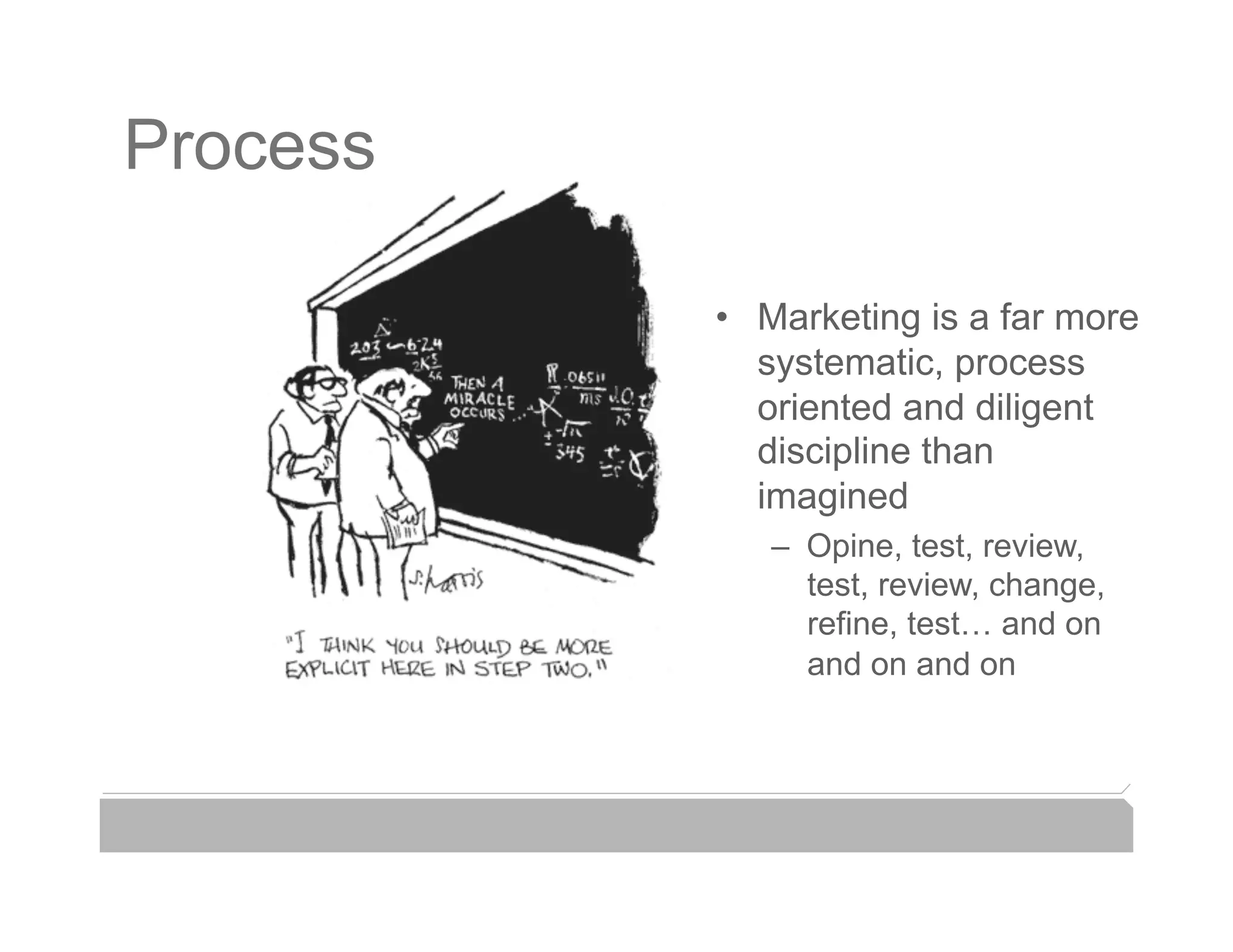 Process

          •  Marketing is a far more
             systematic, process
             oriented and diligent
             discipline than
             imagined
             –  Opine, test, review,
                test, review, change,
                refine, test… and on
                and on and on
 