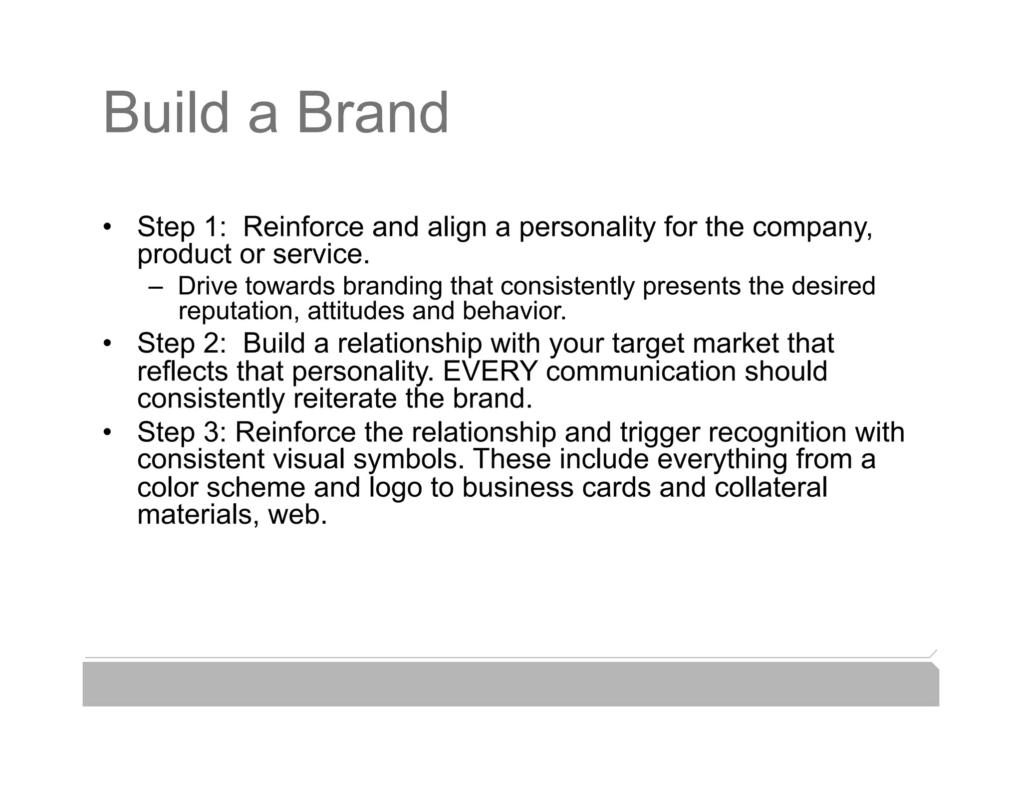 Build a Brand
•  Step 1: Reinforce and align a personality for the company,
   product or service.
   –  Drive towards branding that consistently presents the desired
      reputation, attitudes and behavior.
•  Step 2: Build a relationship with your target market that
   reflects that personality. EVERY communication should
   consistently reiterate the brand.
•  Step 3: Reinforce the relationship and trigger recognition with
   consistent visual symbols. These include everything from a
   color scheme and logo to business cards and collateral
   materials, web.
 