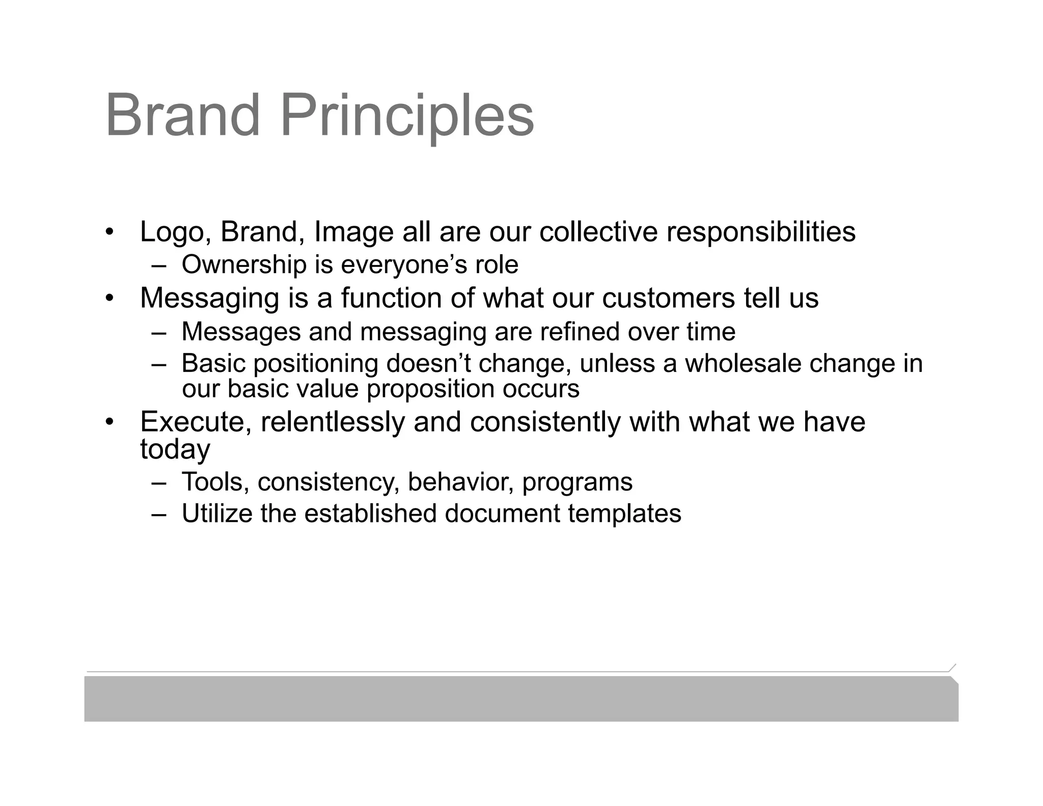 Brand Principles
•  Logo, Brand, Image all are our collective responsibilities
   –  Ownership is everyone’s role
•  Messaging is a function of what our customers tell us
   –  Messages and messaging are refined over time
   –  Basic positioning doesn’t change, unless a wholesale change in
      our basic value proposition occurs
•  Execute, relentlessly and consistently with what we have
   today
   –  Tools, consistency, behavior, programs
   –  Utilize the established document templates
 