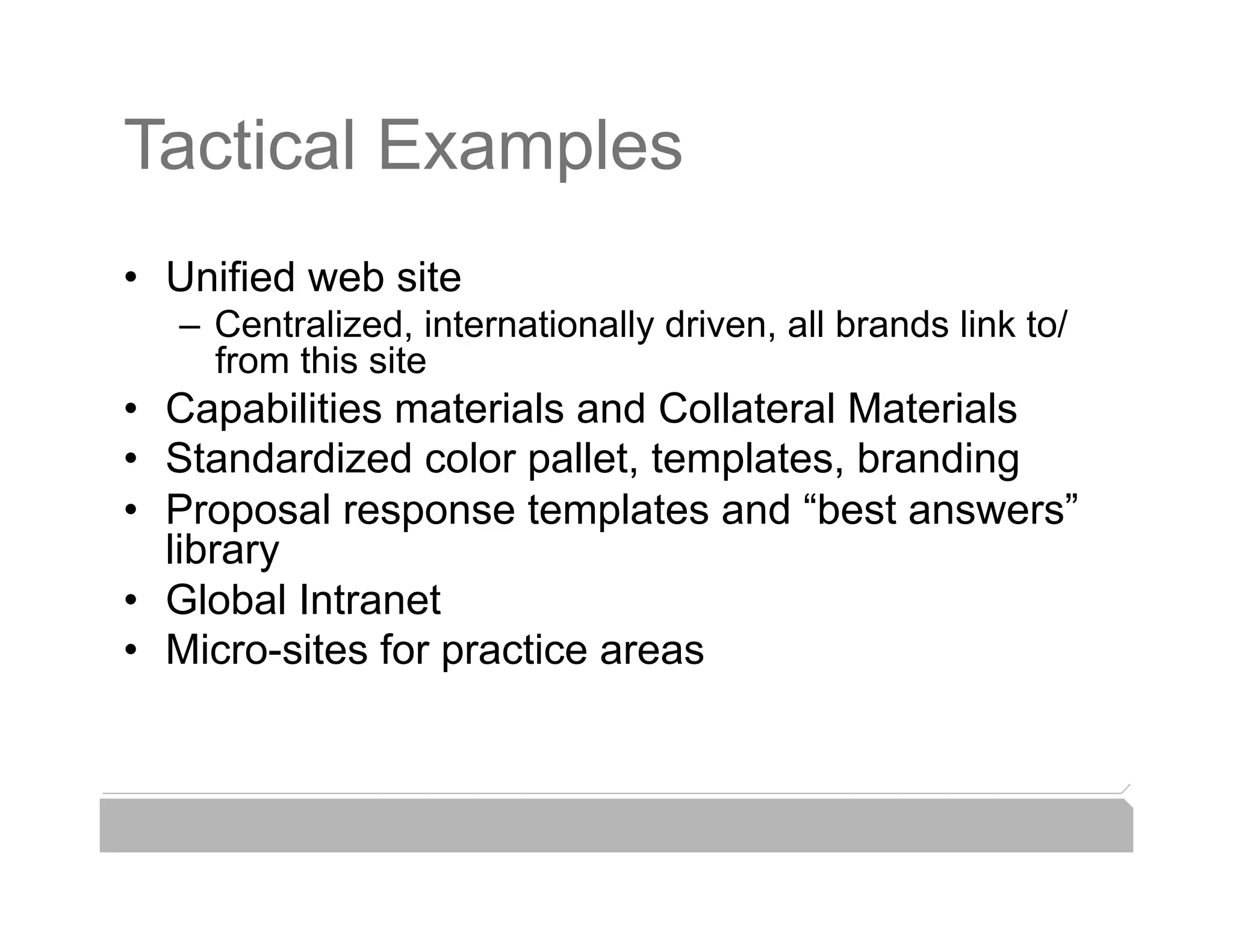 Tactical Examples
•  Unified web site
   –  Centralized, internationally driven, all brands link to/
      from this site
•  Capabilities materials and Collateral Materials
•  Standardized color pallet, templates, branding
•  Proposal response templates and “best answers”
   library
•  Global Intranet
•  Micro-sites for practice areas
 